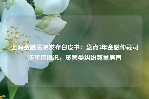 上海金融法院发布白皮书：盘点5年金融仲裁司法审查概况，资管类纠纷数量居首