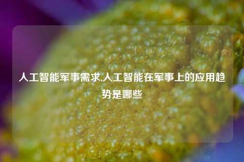 人工智能军事需求,人工智能在军事上的应用趋势是哪些