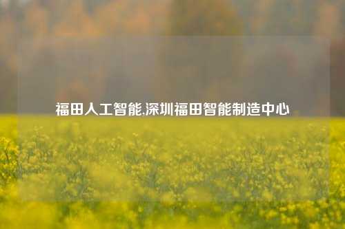 福田人工智能,深圳福田智能制造中心