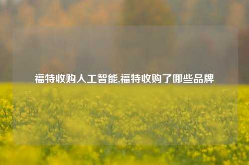 福特收购人工智能,福特收购了哪些品牌