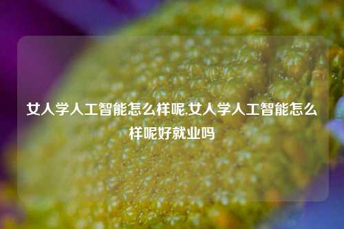 女人学人工智能怎么样呢,女人学人工智能怎么样呢好就业吗