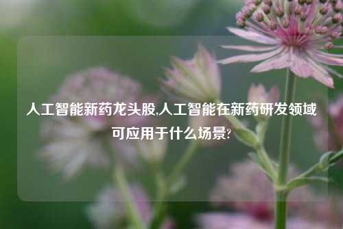 人工智能新药龙头股,人工智能在新药研发领域可应用于什么场景?