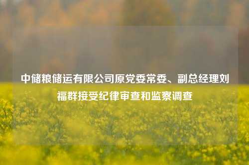 中储粮储运有限公司原党委常委、副总经理刘福群接受纪律审查和监察调查