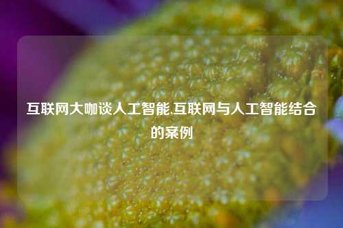 互联网大咖谈人工智能,互联网与人工智能结合的案例