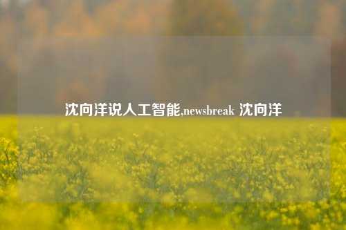 沈向洋说人工智能,newsbreak 沈向洋