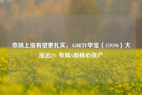 市场上涨有望更扎实，A50ETF华宝（159596）大涨近2% 布局A股核心资产