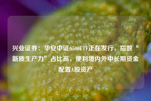 兴业证券：华安中证A500ETF正在发行，指数“新质生产力”占比高，便利境内外中长期资金配置A股资产