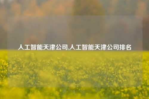 人工智能天津公司,人工智能天津公司排名