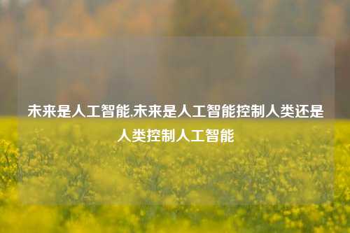 未来是人工智能,未来是人工智能控制人类还是人类控制人工智能