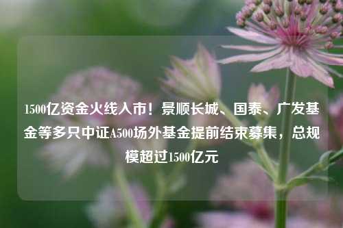 1500亿资金火线入市！景顺长城、国泰、广发基金等多只中证A500场外基金提前结束募集，总规模超过1500亿元