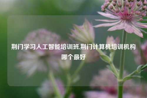 荆门学习人工智能培训班,荆门计算机培训机构哪个最好