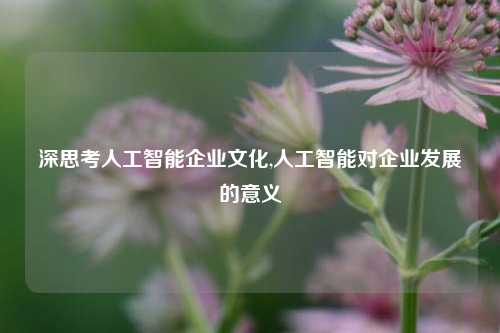 深思考人工智能企业文化,人工智能对企业发展的意义