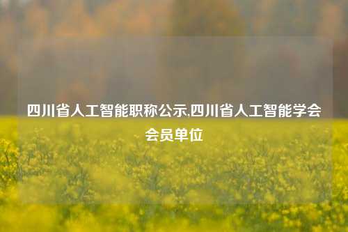 四川省人工智能职称公示,四川省人工智能学会会员单位