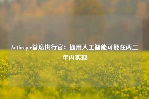 Anthropic首席执行官：通用人工智能可能在两三年内实现