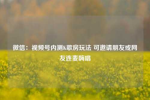 微信：视频号内测K歌房玩法 可邀请朋友或网友连麦嗨唱