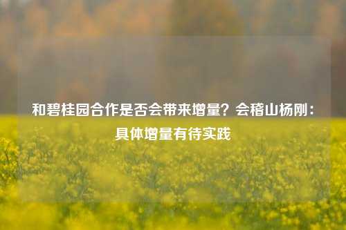 和碧桂园合作是否会带来增量？会稽山杨刚：具体增量有待实践