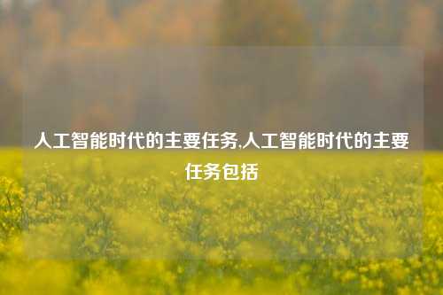 人工智能时代的主要任务,人工智能时代的主要任务包括