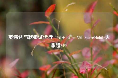 英伟达与软银试运行“AI+5G” AST SpaceMobile大涨超21%