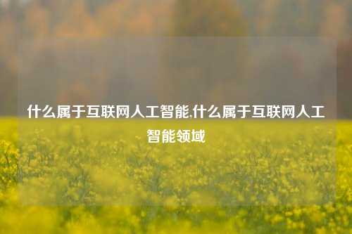 什么属于互联网人工智能,什么属于互联网人工智能领域