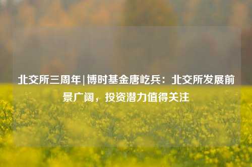 北交所三周年|博时基金唐屹兵：北交所发展前景广阔，投资潜力值得关注