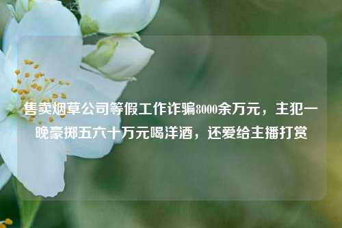 售卖烟草公司等假工作诈骗8000余万元，主犯一晚豪掷五六十万元喝洋酒，还爱给主播打赏