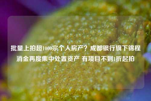 批量上拍超1000宗个人房产？成都银行旗下锦程消金再度集中处置资产 有项目不到1折起拍