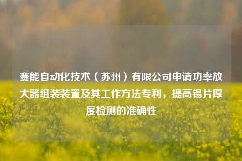 赛能自动化技术（苏州）有限公司申请功率放大器组装装置及其工作方法专利，提高锡片厚度检测的准确性