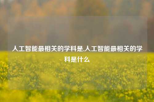 人工智能最相关的学科是,人工智能最相关的学科是什么