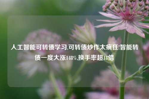 人工智能可转债学习,可转债炒作太疯狂!智能转债一度大涨148%,换手率超18倍