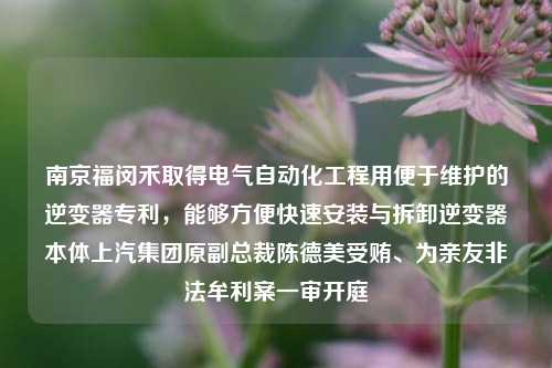 南京福闵禾取得电气自动化工程用便于维护的逆变器专利，能够方便快速安装与拆卸逆变器本体上汽集团原副总裁陈德美受贿、为亲友非法牟利案一审开庭