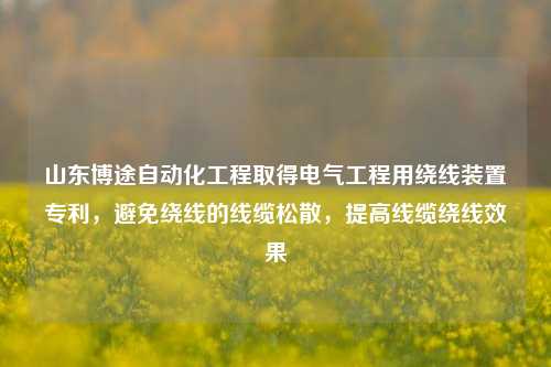 山东博途自动化工程取得电气工程用绕线装置专利，避免绕线的线缆松散，提高线缆绕线效果