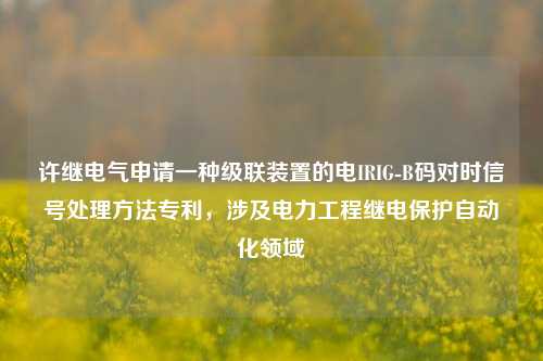 许继电气申请一种级联装置的电IRIG-B码对时信号处理方法专利，涉及电力工程继电保护自动化领域