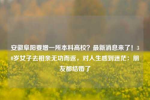 安徽阜阳要增一所本科高校？最新消息来了！30岁女子去相亲无功而返，对人生感到迷茫：朋友都结婚了