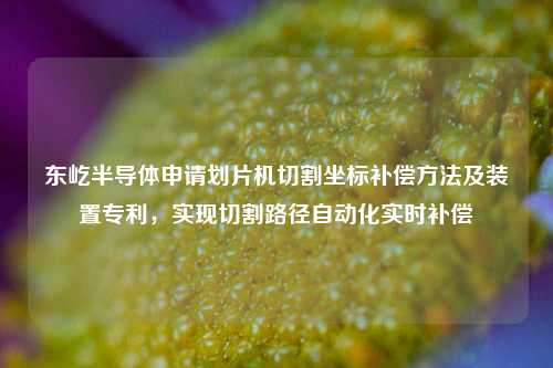 东屹半导体申请划片机切割坐标补偿方法及装置专利，实现切割路径自动化实时补偿