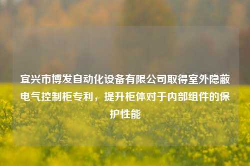 宜兴市博发自动化设备有限公司取得室外隐蔽电气控制柜专利，提升柜体对于内部组件的保护性能