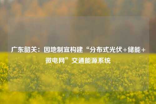 广东韶关：因地制宜构建“分布式光伏+储能+微电网”交通能源系统