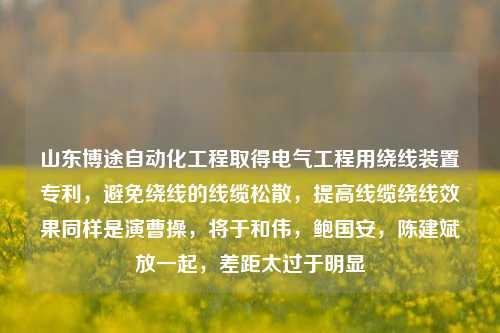 山东博途自动化工程取得电气工程用绕线装置专利，避免绕线的线缆松散，提高线缆绕线效果同样是演曹操，将于和伟，鲍国安，陈建斌放一起，差距太过于明显