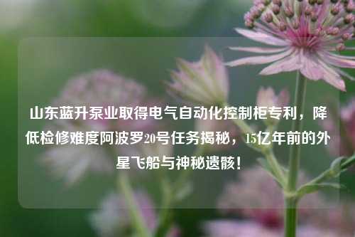 山东蓝升泵业取得电气自动化控制柜专利，降低检修难度阿波罗20号任务揭秘，15亿年前的外星飞船与神秘遗骸！