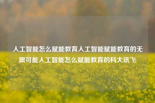 人工智能怎么赋能教育人工智能赋能教育的无限可能人工智能怎么赋能教育的科大讯飞