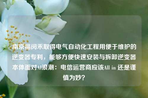 南京福闵禾取得电气自动化工程用便于维护的逆变器专利，能够方便快速安装与拆卸逆变器本体面对AI浪潮：电信运营商应该All in 还是谨慎为妙？