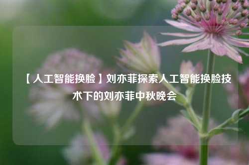 【人工智能换脸】刘亦菲探索人工智能换脸技术下的刘亦菲中秋晚会