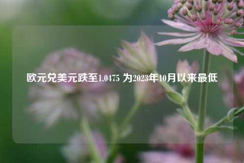 欧元兑美元跌至1.0475 为2023年10月以来最低