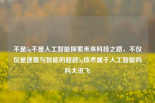 不是5g不是人工智能探索未来科技之路，不仅仅是速度与智能的超越5g技术属于人工智能吗科大讯飞