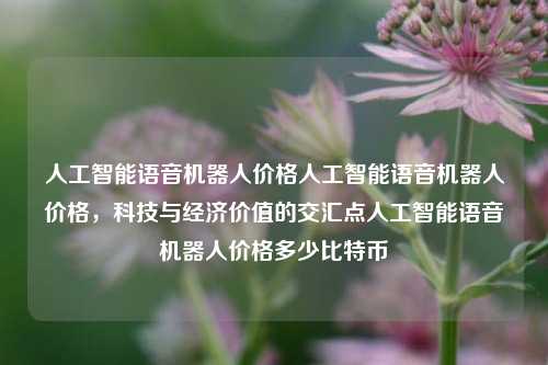 人工智能语音机器人价格人工智能语音机器人价格，科技与经济价值的交汇点人工智能语音机器人价格多少比特币