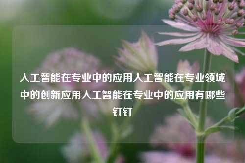 人工智能在专业中的应用人工智能在专业领域中的创新应用人工智能在专业中的应用有哪些钉钉