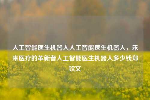 人工智能医生机器人人工智能医生机器人，未来医疗的革新者人工智能医生机器人多少钱郑钦文