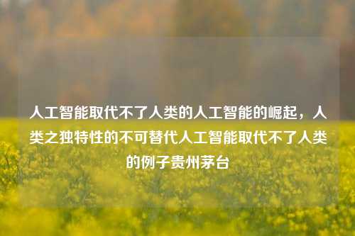 人工智能取代不了人类的人工智能的崛起，人类之独特性的不可替代人工智能取代不了人类的例子贵州茅台