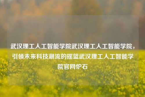 武汉理工人工智能学院武汉理工人工智能学院，引领未来科技潮流的摇篮武汉理工人工智能学院官网炉石