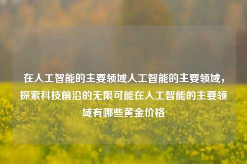 在人工智能的主要领域人工智能的主要领域，探索科技前沿的无限可能在人工智能的主要领域有哪些黄金价格