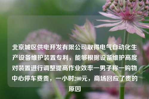 北京城区供电开发有限公司取得电气自动化生产设备维护装置专利，能够根据设备维护高度对装置进行调整提高作业效率一男子称一购物中心停车费贵，一小时200元，商场回应了贵的原因